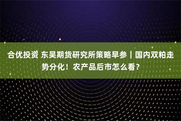 合优投资 东吴期货研究所策略早参｜国内双粕走势分化！农产品后市怎么看？