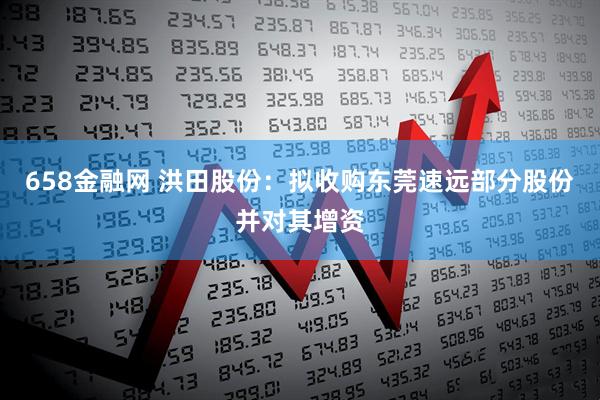658金融网 洪田股份：拟收购东莞速远部分股份并对其增资