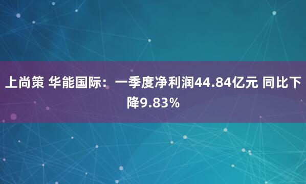 上尚策 华能国际：一季度净利润44.84亿元 同比下降9.83%
