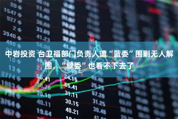 中岩投资 台卫福部门负责人遭“蓝委”围剿无人解围，“绿委”也看不下去了